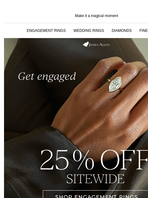 The perfect pieces are straight ahead Make it a magical moment ENGAGEMENT RINGS WEDDING RINGS DIAMONDS FINE JEWELRY James Allen Get engaged 25% off* sitewide SHOP ENGAGEMENT RINGS SHOP FINE JEWELRY