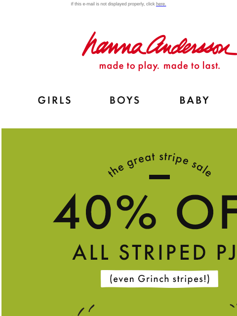 Up to 40% off ALL striped PJs If this e-mail is not displayed properly, click here. Hanna Andersson | made to play. made to last. Shop girls clothes. Shop boys clothes. Shop baby clothes. Shop new