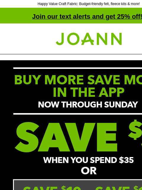 Happy Value Craft Fabric: Budget-friendly felt, fleece kits & more! Join our text alerts and get 25% off! † Joann.com® Buy More Save More in the App. Now through Sunday. Save $5 when you spend $35,