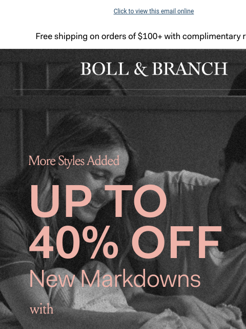 These savings won't last Click to view this email online Free shipping on orders $100+ with complimentary returns. BOLL & BRANCH More Styles Added UP TO 40% OFF New Markdowns With 15% off