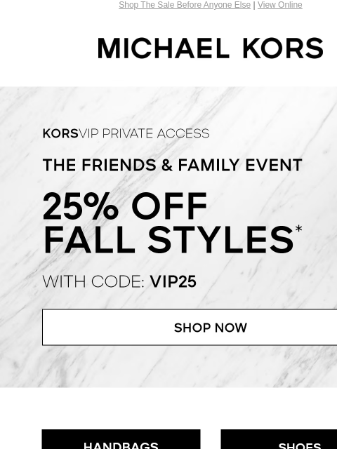 Shop The Sale Before Anyone Else | View Online MICHAEL KORS KORSVIP Private Access The Friends & Family Event 25% Off Fall Styles* with code: VIP25 SHOP NOW HANDBAGS SHOES CLOTHING WATCHES WALLETS