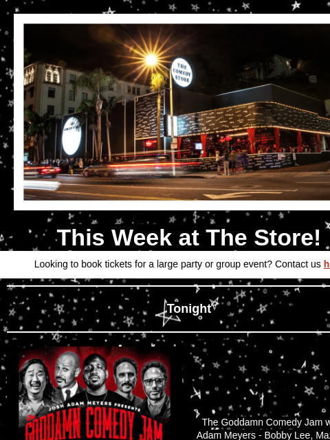 Coming Up at The Store This Week at The Store! Looking to book tickets for a large party or group event? Contact us here Tonight The Goddamn Comedy Jam with Josh Adam Meyers - Bobby Lee, Maz Jobrani,