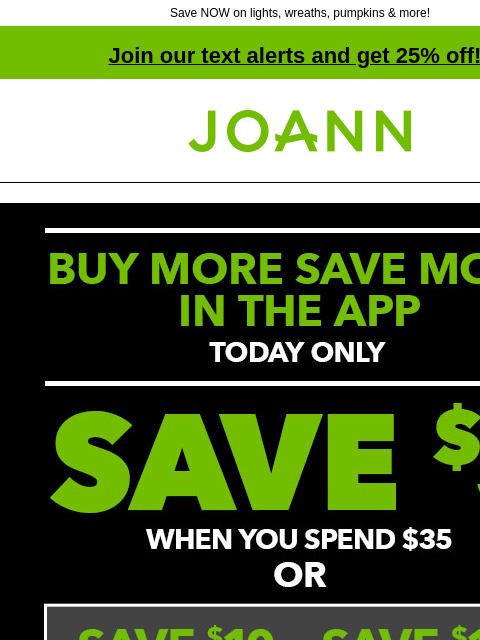 Save NOW on lights, wreaths, pumpkins & more! Join our text alerts and get 25% off! † Joann.com® BUY MORE SAVE MORE IN THE APP NOW TODAY ONLY. Save $5 when you spend $35 + Save $10 when you spend