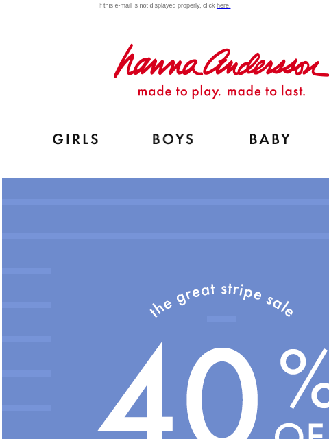 Shop The Great Stripe Sale! If this e-mail is not displayed properly, click here. Hanna Andersson | made to play. made to last. Shop girls clothes. Shop boys clothes. Shop baby clothes. Shop new