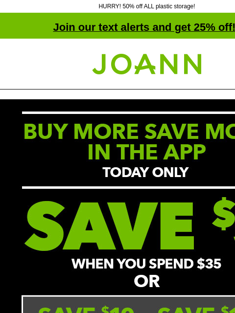 HURRY! 50% off ALL plastic storage! Join our text alerts and get 25% off! † Joann.com® Lowest Prices of the Season. Up to 70% off GET COUPONS Lowest Prices of the Season. Up to 70% off SHOP NOW