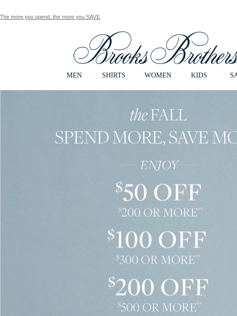 The more you spend, the more you SAVE View in web browser Brooks Brothers MEN SHIRTS WOMEN KIDS SALE the Fall Spend More, Save More. Enjoy $50 Off $200 or More**. $100 Off $300 or More**. $200 off $500