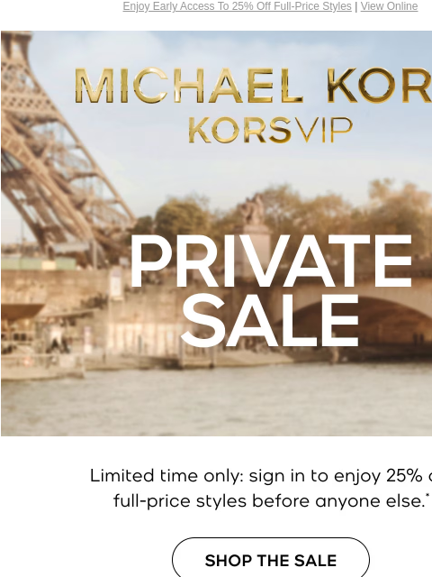 Enjoy Early Access To 25% Off Full-Price Styles | View Online MICHAEL KORS VIP PRIVATE SALE Limited time only: sign in to enjoy an extra 25% off your purchase before anyone else.* SHOP THE EVENT