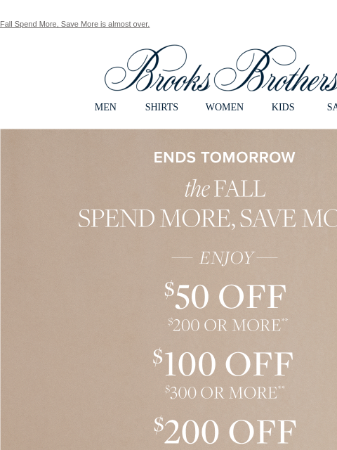 Fall Spend More, Save More is almost over. View in web browser Brooks Brothers MEN SHIRTS WOMEN KIDS SALE Ends Tomorrow the Fall Spend More and Save More Enjoy $50 Off $200 or More. $100 Off $300 or