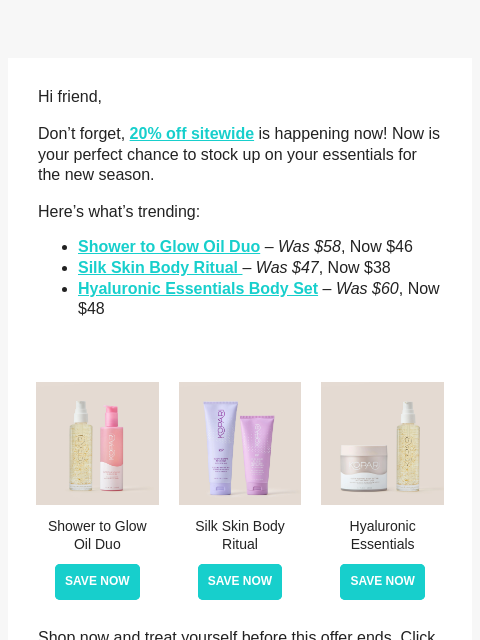 Hi friend, Don't forget, 20% off sitewide is happening now! Now is your perfect chance to stock up on your essentials for the new season. Here's what's trending: Shower to Glow Oil Duo –