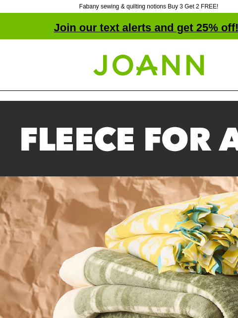 Fabany sewing & quilting notions Buy 3 Get 2 FREE! Join our text alerts and get 25% off! † Joann.com® Fleece for All We have fleece prints for all kinds of hobbies, teams & passions, plus we