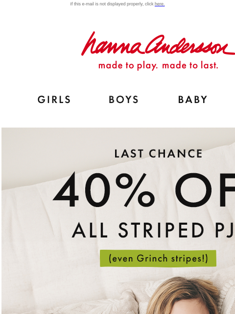 Last chance! Catch The Great Stripe Sale If this e-mail is not displayed properly, click here. Hanna Andersson | made to play. made to last. Shop girls clothes. Shop boys clothes. Shop baby clothes.