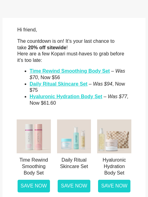 Hi friend, The countdown is on! It's your last chance to take 20% off sitewide! Here are a few Kopari must-haves to grab before it's too late: Time Rewind Smoothing Body Set – Was $70, Now $56