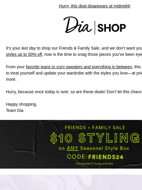 Hurry, this deal disappears at midnight! Dia & Co Shop It's your last day to shop our Friends & Family Sale, and we don't want you to miss out! With styles up to 50% off, now is the