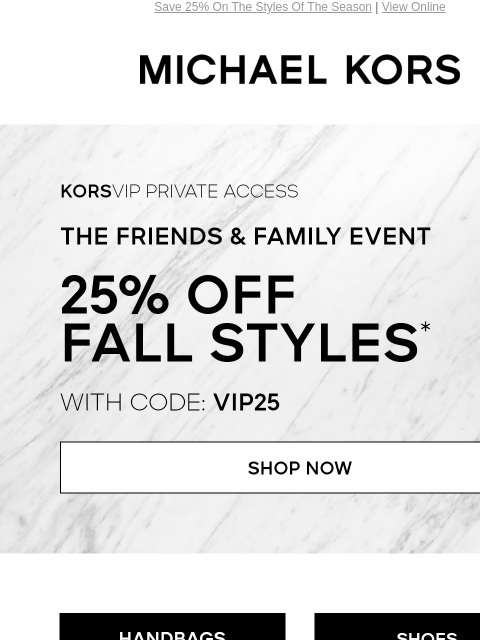 Save 25% On The Styles Of The Season | View Online MICHAEL KORS KORSVIP Private Access The Friends & Family Event 25% Off Fall Styles* with code: VIP25 SHOP NOW HANDBAGS SHOES CLOTHING WATCHES