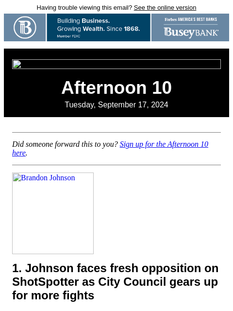 Having trouble viewing this email? See the online version Afternoon 10 Tuesday, September 17, 2024 Did someone forward this to you? Sign up for the Afternoon 10 here. Brandon Johnson 1. Johnson faces