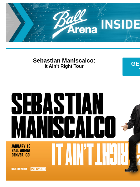 Enter for a chance to win Christian Nodal tickets! Ball Arena Insiders Sebastian Maniscalco: It Ain't Right Tour GET PRESALE TICKETS Sebastian Maniscalco Sebastian Maniscalco – It Ain't Right