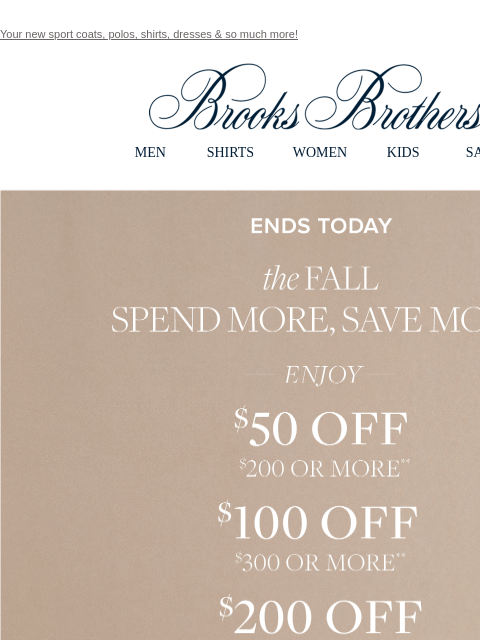 Your new sport coats, polos, shirts, dresses & so much more! View in web browser Brooks Brothers MEN SHIRTS WOMEN KIDS SALE Ends Today. the Fall Spend More and Save More. Enjoy $50 Off $200 or More