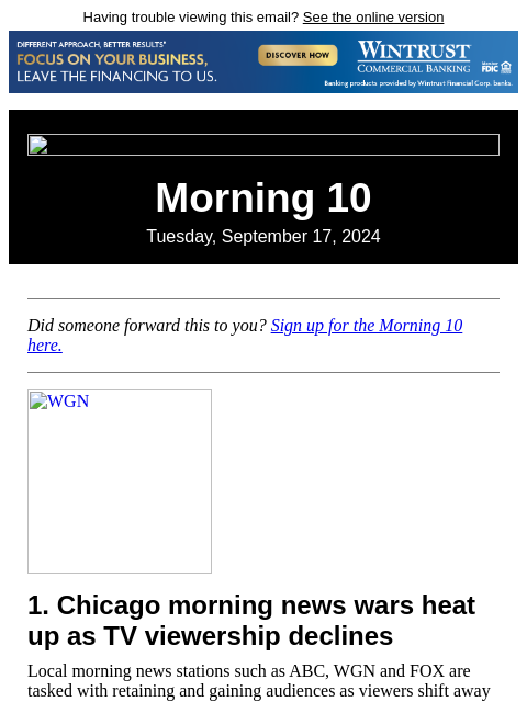 Having trouble viewing this email? See the online version Morning 10 Tuesday, September 17, 2024 Did someone forward this to you? Sign up for the Morning 10 here. WGN 1. Chicago morning news wars heat