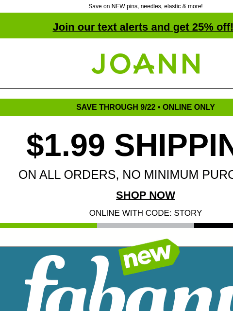 Save on NEW pins, needles, elastic & more! Join our text alerts and get 25% off! † Joann.com® SAVE THROUGH 9/22 • ONLINE ONLY $1.99 SHIPPING ON ALL ORDERS, NO MINIMUM PURCHASE! SHOP NOW ONLINE WITH