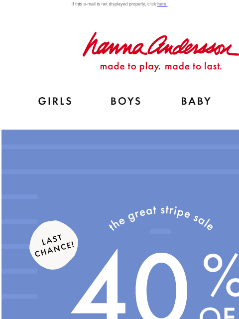 Time is running out! Catch the Great Stripe Sale If this e-mail is not displayed properly, click here. Hanna Andersson | made to play. made to last. Shop girls clothes. Shop boys clothes. Shop baby