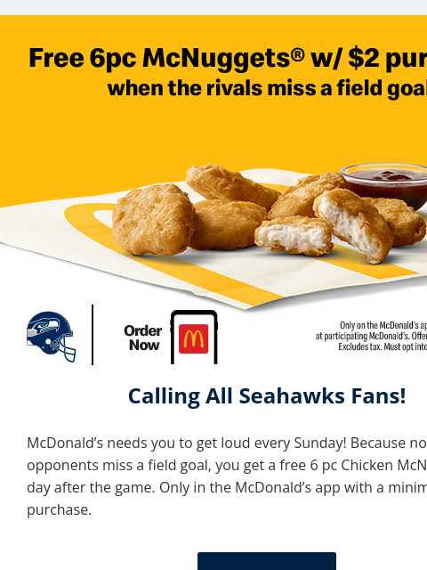 Now when our opponents miss a field goal, you get a free 6 pc Chicken McNuggets the day after the game. Only in the McDonald's app with a minimum $2 purchase. View in Browser header Calling All