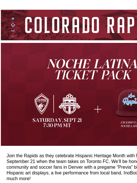 Los Rapids Hat Ticket Package CR_Header_600x100.jpg Noche Latina Ticket Pack Join the Rapids as they celebrate Hispanic Heritage Month with Noche Latina on September 21 when the team takes on Toronto