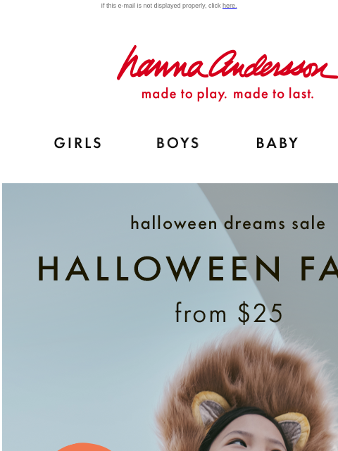 Order now and get them in time for Halloween! If this e-mail is not displayed properly, click here. Hanna Andersson | made to play. made to last. Shop girls clothes. Shop boys clothes. Shop baby