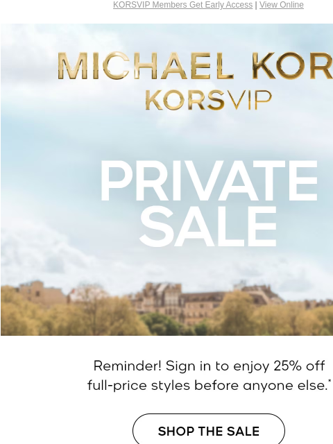 KORSVIP Members Get Early Access | View Online MICHAEL KORS KORSVIP PRIVATE SALE Reminder! Sign in to enjoy 25% off full-price styles before anyone else.* SHOP THE SALE EXCLUDES OUTLET | SIGN IN TO