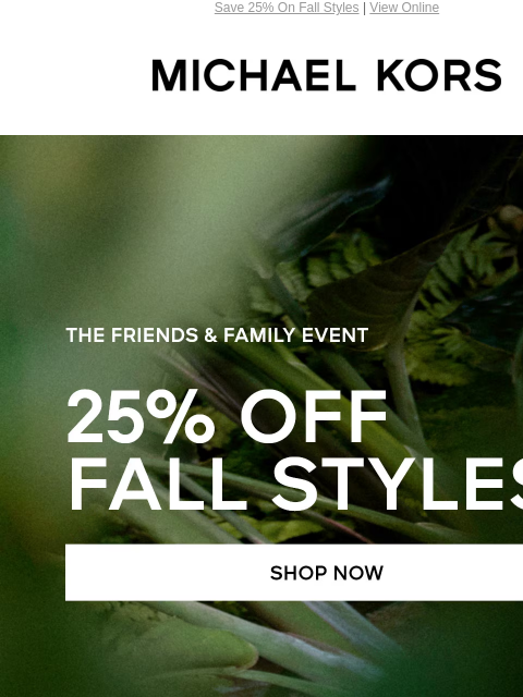 Save 25% On Fall Styles | View Online MICHAEL KORS THE FRIENDS & FAMILY EVENT 25% OFF FALL STYLES* SHOP NOW HANDBAGS SHOES CLOTHING WATCHES WALLETS ACCESSORIES Enjoy Free Ground Shipping On All