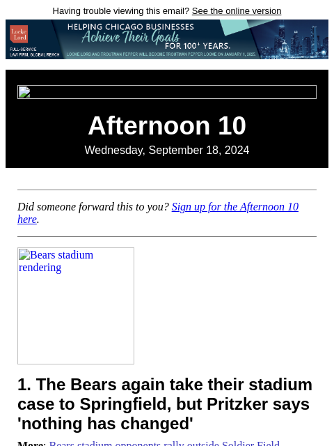 Having trouble viewing this email? See the online version Afternoon 10 Wednesday, September 18, 2024 Did someone forward this to you? Sign up for the Afternoon 10 here. Bears stadium rendering 1. The