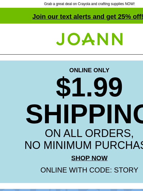 Grab a great deal on Crayola and crafting supplies NOW! Join our text alerts and get 25% off! † Joann.com® ONLINE ONLY $1.99 SHIPPING ON ALL ORDERS, NO MINIMUM PURCHASE SHOP NOW ONLINE WITH CODE: STORY