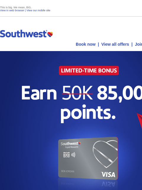 This is big. We mean, BIG. View in web browser | View our mobile site Log in | Enroll Southwest September 18 Book now | View all offers | Join Rapid Rewards® Limited-Time Bonus. Earn 85000 points.