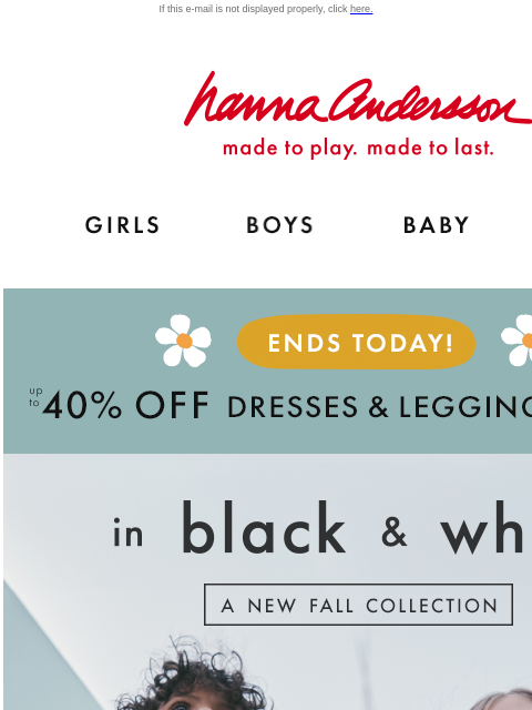 Don't miss The Perfect Pair Event! If this e-mail is not displayed properly, click here. Hanna Andersson | made to play. made to last. Shop girls clothes. Shop boys clothes. Shop baby clothes. Shop