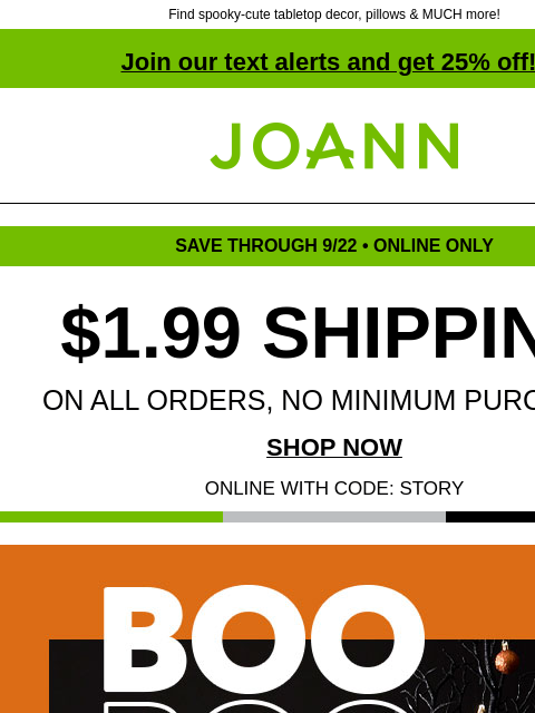 Find spooky-cute tabletop decor, pillows & MUCH more! Join our text alerts and get 25% off! † Joann.com® SAVE THROUGH 9/22 • ONLINE ONLY $1.99 SHIPPING ON ALL ORDERS, NO MINIMUM PURCHASE! SHOP NOW