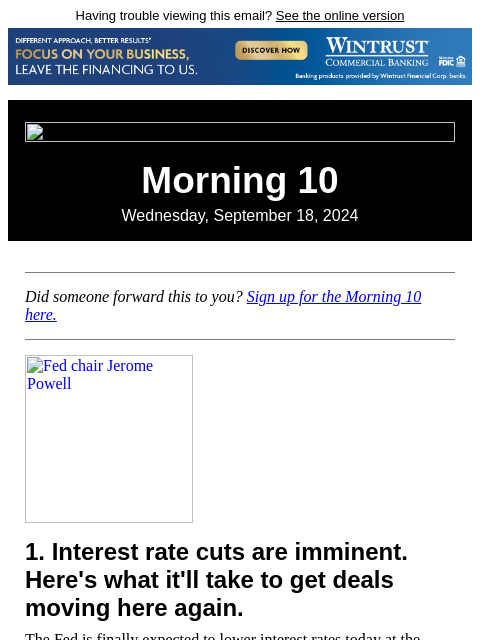 Having trouble viewing this email? See the online version Morning 10 Wednesday, September 18, 2024 Did someone forward this to you? Sign up for the Morning 10 here. Fed chair Jerome Powell 1. Interest