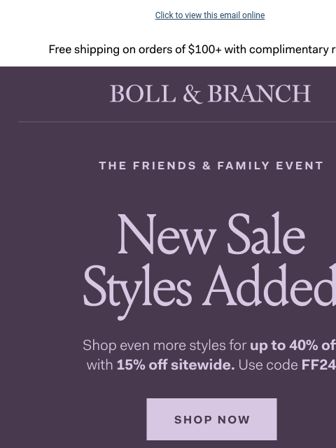 Plus, take 15% off sitewide Click to view this email online Free shipping on orders $100+ with complimentary returns. THE FRIENDS & FAMILY EVENT Shop even more styles for up to 40% off with 15% off