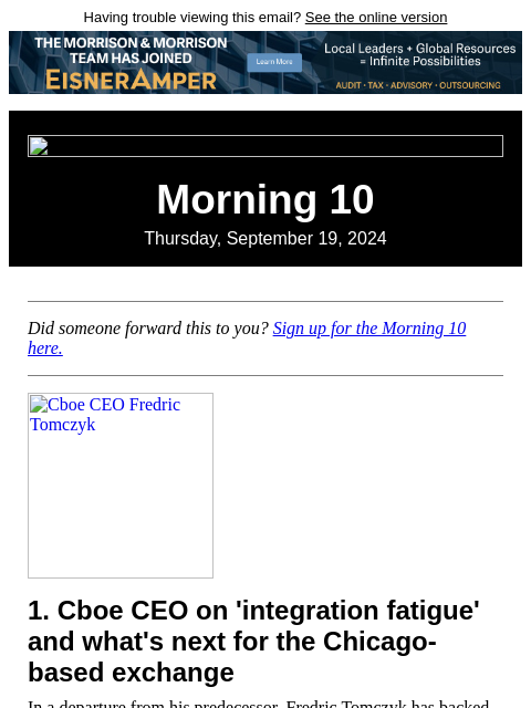 Having trouble viewing this email? See the online version Morning 10 Thursday, September 19, 2024 Did someone forward this to you? Sign up for the Morning 10 here. Cboe CEO Fredric Tomczyk 1. Cboe CEO