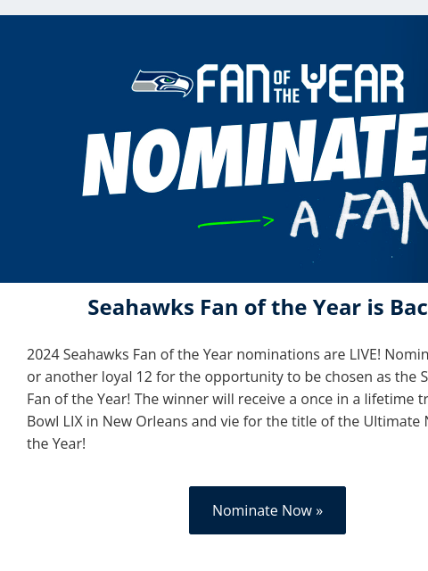 Nominate yourself or a friend today! View in Browser Fan of the Year Seahawks Fan of the Year is Back! 2024 Seahawks Fan of the Year nominations are LIVE! Nominate yourself or another loyal 12 for the