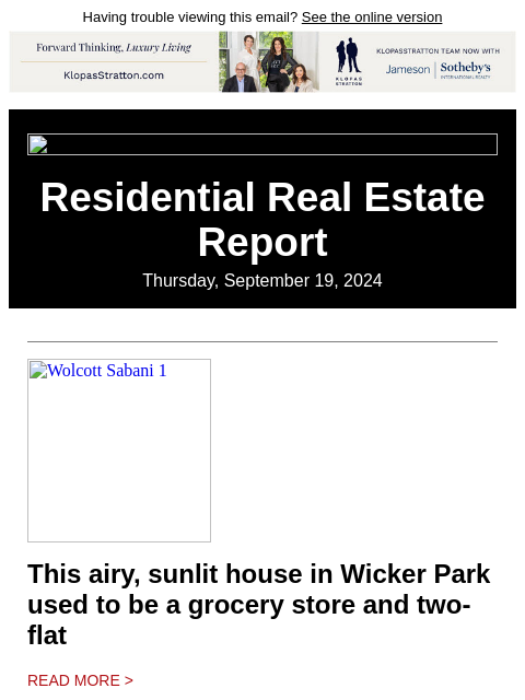 Having trouble viewing this email? See the online version Residential Real Estate Report Thursday, September 19, 2024 Wolcott Sabani 1 This airy, sunlit house in Wicker Park used to be a grocery store