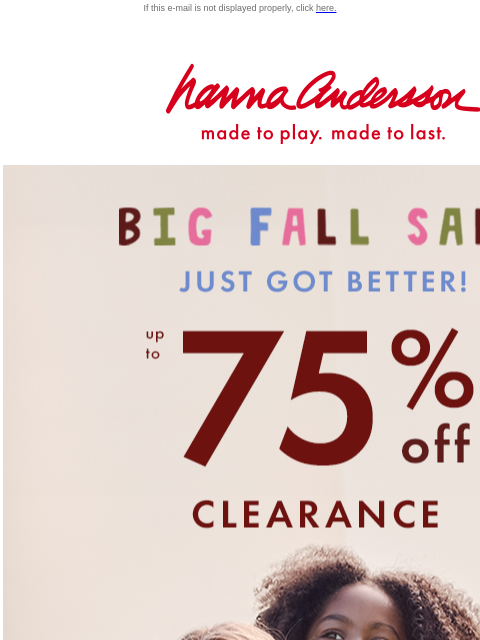 Our Big Fall Sale just got even BETTER... If this e-mail is not displayed properly, click here. Hanna Andersson | made to play. made to last. BIG FALL SALE just got BETTER! Up to 75% OFF CLEARANCE.