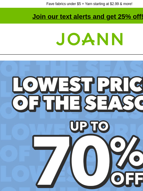 Fave fabrics under $5 + Yarn starting at $2.99 & more! Join our text alerts and get 25% off! † Joann.com® Lowest Prices of the Season! Shop Now! SHOP NOW 1000s of items under $3 SHOP NOW Fabric