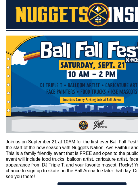 Kick off Fall with Nuggets Nation Ball Fall Fest Join us on September 21 at 10AM for the first ever Ball Fall Fest! Come celebrate the start of the new season with Nuggets Nation, Avs Faithful and the