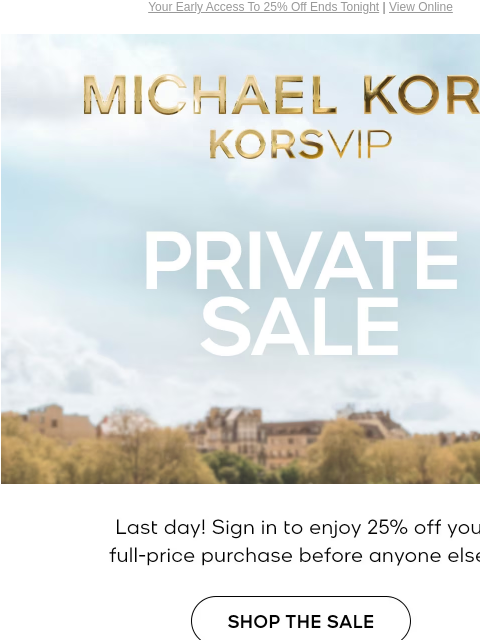 Your Early Access To 25% Off Ends Tonight | View Online MICHAEL KORS VIP PRIVATE SALE Last day! Sign in to enjoy 25% off your full-price purchase before anyone else.* SHOP THE SALE EXCLUDES OUTLET |