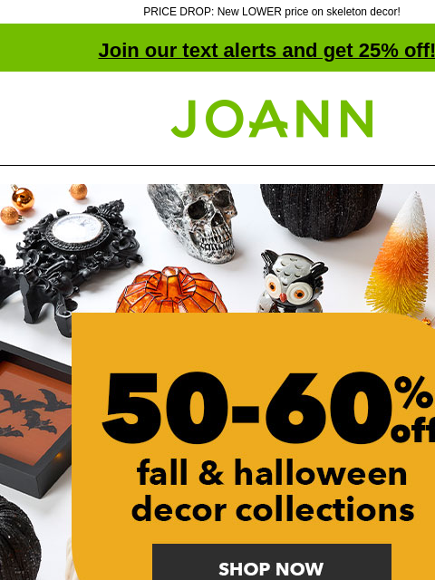 PRICE DROP: New LOWER price on skeleton decor! Join our text alerts and get 25% off! † Joann.com® 50 to 60% off Fall and Halloween Decor Collections. Shop Now. 60% off ENTIRE STOCK Bloom Room Fall