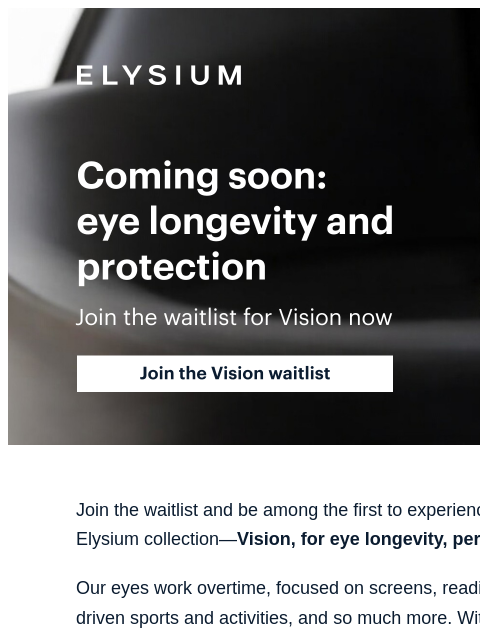 Eye longevity + protection coming soon from Elysium. ELYSIUM | Coming soon: eye longevity and protection | Join the waitlist for Vision now | Join the Vision waitlist ELYSIUM | Coming soon: eye