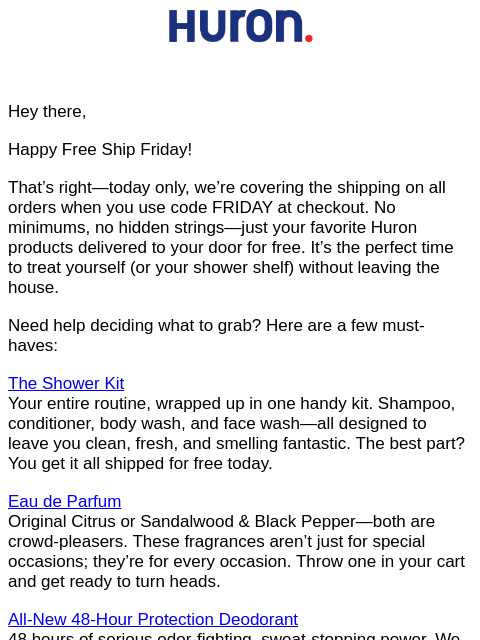 Hey there, Happy Free Ship Friday! That's right—today only, we're covering the shipping on all orders when you use code FRIDAY at checkout. No minimums, no hidden strings—just your favorite
