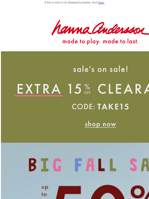 AND, up to 50% off everything else! If this e-mail is not displayed properly, click here. Hanna Andersson | made to play. made to last. Sale is on sale! Extra 15% off with code TAKE15 BIG FALL SALE —