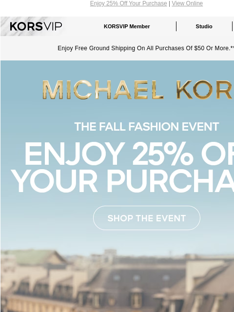 Enjoy 25% Off Your Purchase | View Online KORSVIP KORSVIP Member Studio Points: 100 Enjoy Free Ground Shipping On All Purchases Of $50 Or More.** MICHAEL KORS THE FALL FASHION EVENT ENJOY 25% OFF YOUR