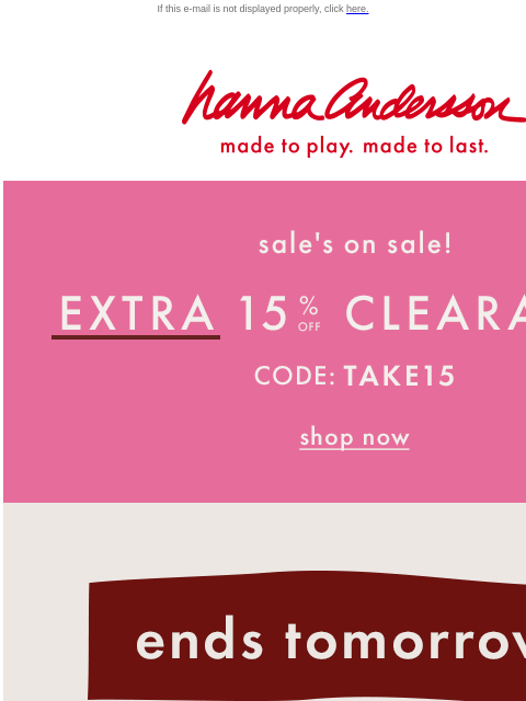 Don't miss our annual Big Fall Sale! If this e-mail is not displayed properly, click here. Hanna Andersson | made to play. made to last. Sale is on sale! Extra 15% off with code TAKE15 Ends