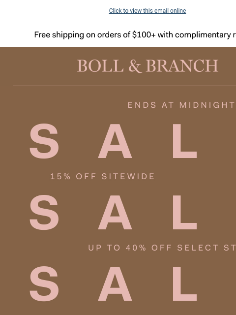 No min. spend required to save Click to view this email online Free shipping on orders $100+ with complimentary returns. BOLL & BRANCH ENDS AT MIDNIGHT SALE SALE SALE 15% OFF SITEWIDE UP TO 40% OFF